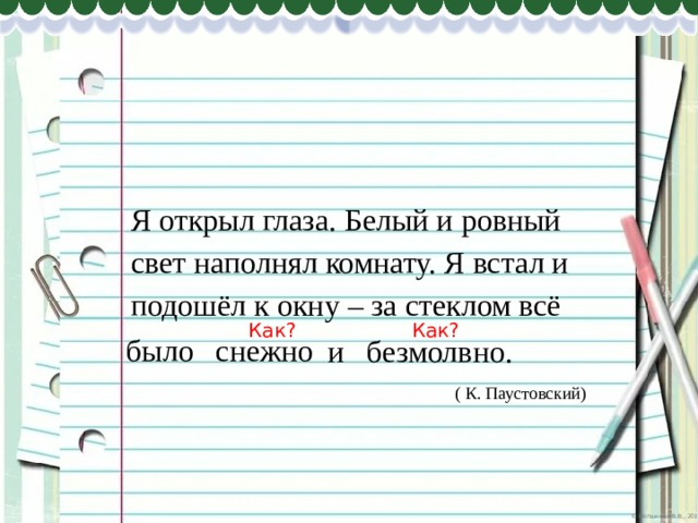 Я открыл глаза. Белый и ровный свет наполнял комнату. Я встал и подошёл к окну – за стеклом всё Как? Как? снежно было и безмолвно. ( К. Паустовский) 