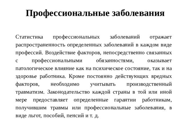 Профессиональные заболевания   Статистика профессиональных заболеваний отражает распространенность определенных заболеваний в каждом виде профессий. Воздействие факторов, непосредственно связанных с профессиональными обязанностями, оказывает патологическое влияние как на психическое состояние, так и на здоровье работника. Кроме постоянно действующих вредных факторов, необходимо учитывать производственный травматизм. Законодательство каждой страны в той или иной мере предоставляет определенные гарантии работникам, получившим травмы или профессиональные заболевания, в виде льгот, пособий, пенсий и т. д. 