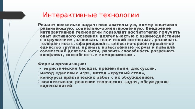 Интерактивные технологии  Решает несколько задач: познавательную, коммуникативно-развивающую, социально-ориентированную. Внедрение интерактивной технологии позволяет воспитателю получить опыт активного освоения деятельностью с взаимодействием с окружением ,развивать творческий потенциал, развивать толерантность, сформировать целостно-ориентированное единство группы, принять нравственные нормы и правила совместной деятельности, развить способность разрешать конфликт, способность к компромиссам .  Формы организации:  - эвристические беседы, презентации, дискуссии, метод «деловых игр», метод «круглый стол», конкурсы практических работ с их обсуждением,  коллективное решение творческих задач, обсуждение видеозаписей.   