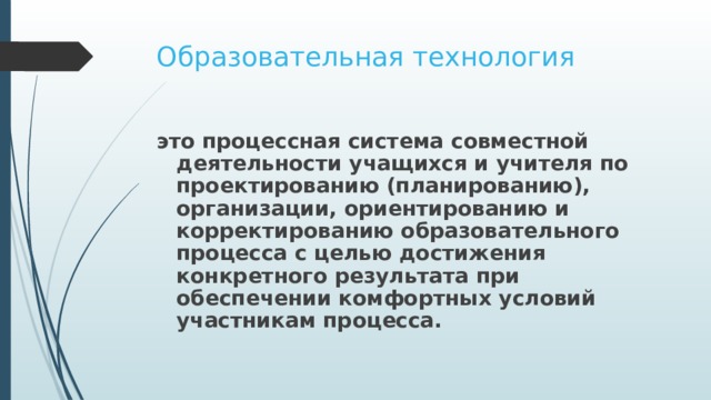 Образовательная технология это процессная система совместной деятельности учащихся и учителя по проектированию (планированию), организации, ориентированию и корректированию образовательного процесса с целью достижения конкретного результата при обеспечении комфортных условий участникам процесса. 