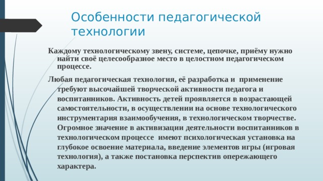 Особенности педагогической технологии Каждому технологическому звену, системе, цепочке, приёму нужно найти своё целесообразное место в целостном педагогическом процессе. Любая педагогическая технология, её разработка и применение требуют высочайшей творческой активности педагога и воспитанников. Активность детей проявляется в возрастающей самостоятельности, в осуществлении на основе технологического инструментария взаимообучения, в технологическом творчестве. Огромное значение в активизации деятельности воспитанников в технологическом процессе  имеют психологическая установка на глубокое освоение материала, введение элементов игры (игровая технология), а также постановка перспектив опережающего характера. 