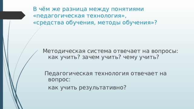 В чём же разница между понятиями «педагогическая технология»,  «средства обучения, методы обучения»? Методическая система отвечает на вопросы: как учить? зачем учить? чему учить?  Педагогическая технология отвечает на вопрос:  как учить результативно? 