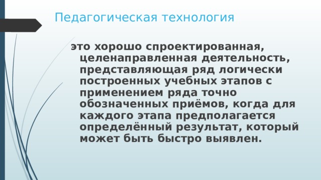 Педагогическая технология это хорошо спроектированная, целенаправленная деятельность, представляющая ряд логически построенных учебных этапов с применением ряда точно обозначенных приёмов, когда для каждого этапа предполагается определённый результат, который может быть быстро выявлен. 