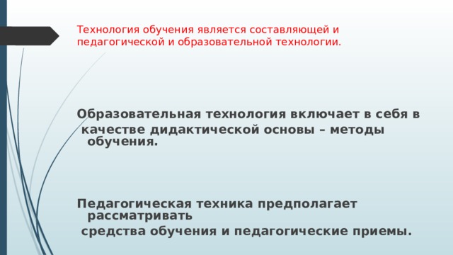  Технология обучения является составляющей и педагогической и образовательной технологии.   Образовательная технология включает в себя в  качестве дидактической основы – методы обучения.    Педагогическая техника предполагает рассматривать  средства обучения и педагогические приемы. 