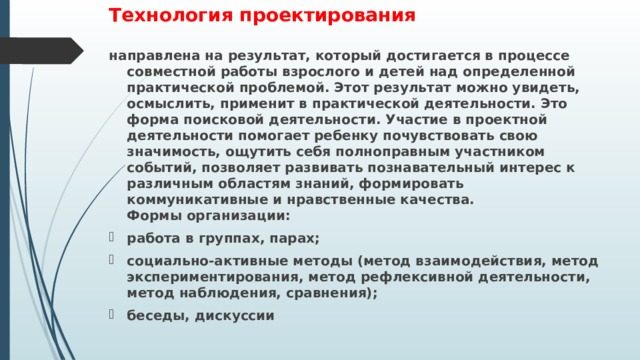 Технология проектирования направлена на результат, который достигается в процессе совместной работы взрослого и детей над определенной практической проблемой. Этот результат можно увидеть, осмыслить, применит в практической деятельности. Это форма поисковой деятельности. Участие в проектной деятельности помогает ребенку почувствовать свою значимость, ощутить себя полноправным участником событий, позволяет развивать познавательный интерес к различным областям знаний, формировать коммуникативные и нравственные качества.  Формы организации: работа в группах, парах; социально-активные методы (метод взаимодействия, метод экспериментирования, метод рефлексивной деятельности, метод наблюдения, сравнения); беседы, дискуссии     