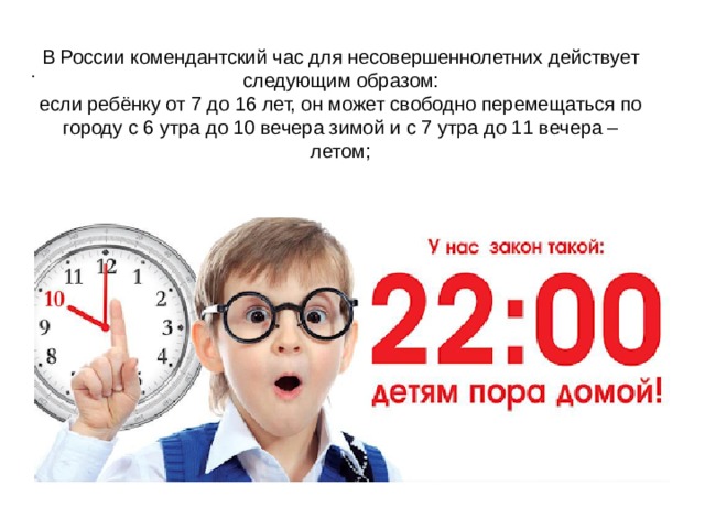 . В России комендантский час для несовершеннолетних действует следующим образом:  если ребёнку от 7 до 16 лет, он может свободно перемещаться по городу с 6 утра до 10 вечера зимой и с 7 утра до 11 вечера – летом;   