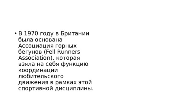 В 1970 году в Британии была основана Ассоциация горных бегунов (Fell Runners Association), которая взяла на себя функцию координации любительского движения в рамках этой спортивной дисциплины. 