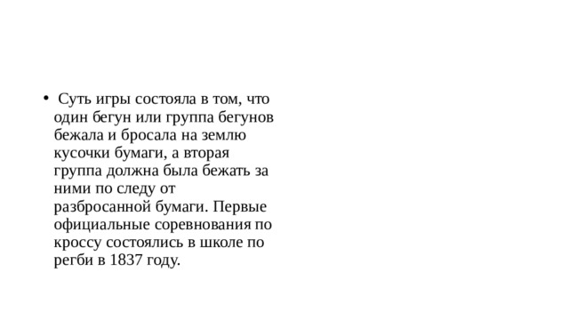   Суть игры состояла в том, что один бегун или группа бегунов бежала и бросала на землю кусочки бумаги, а вторая группа должна была бежать за ними по следу от разбросанной бумаги. Первые официальные соревнования по кроссу состоялись в школе по регби в 1837 году.  