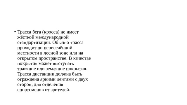Трасса бега (кросса) не имеет жёсткой международной стандартизации. Обычно трасса проходит по пересечённой местности в лесной зоне или на открытом пространстве. В качестве покрытия может выступать травяное или земляное покрытия. Трасса дистанции должна быть ограждена яркими лентами с двух сторон, для отделения спортсменов от зрителей. 