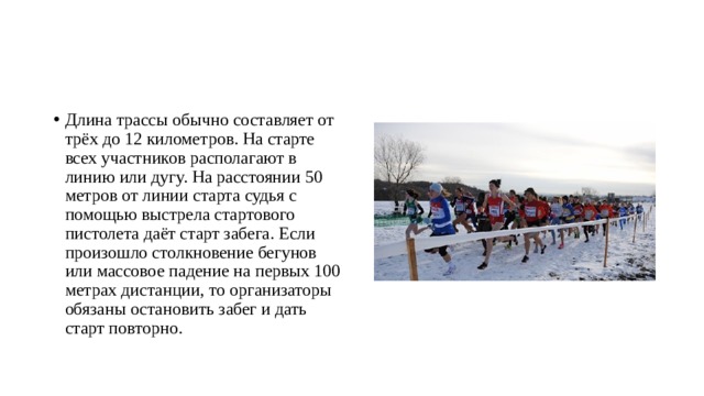 Длина трассы обычно составляет от трёх до 12 километров. На старте всех участников располагают в линию или дугу. На расстоянии 50 метров от линии старта судья с помощью выстрела стартового пистолета даёт старт забега. Если произошло столкновение бегунов или массовое падение на первых 100 метрах дистанции, то организаторы обязаны остановить забег и дать старт повторно. 