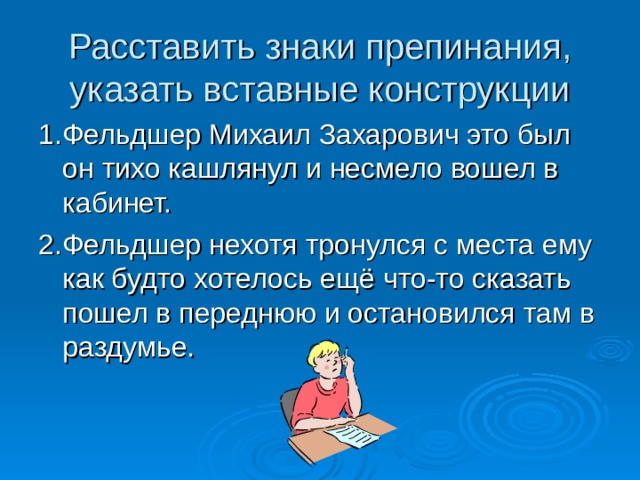 Расставить знаки препинания, указать вставные конструкции 1.Фельдшер Михаил Захарович это был он тихо кашлянул и несмело вошел в кабинет. 2.Фельдшер нехотя тронулся с места ему как будто хотелось ещё что-то сказать пошел в переднюю и остановился там в раздумье. 