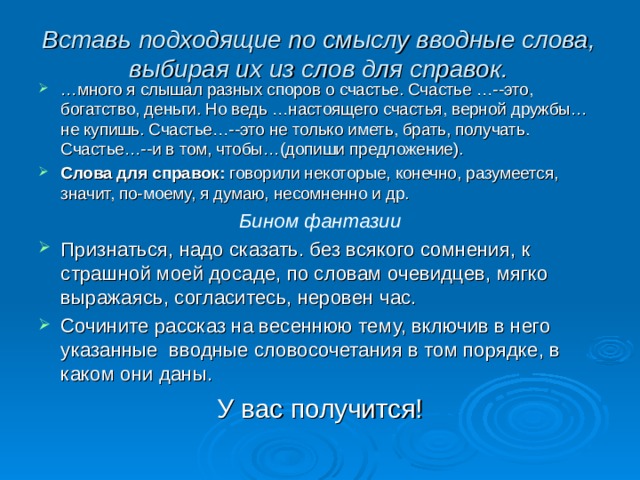 Вставь подходящие по смыслу вводные слова, выбирая их из слов для справок.   … много я слышал разных споров о счастье. Счастье …--это, богатство, деньги. Но ведь …настоящего счастья, верной дружбы…не купишь. Счастье…--это не только иметь, брать, получать. Счастье…--и в том, чтобы…(допиши предложение). Слова для справок: говорили некоторые, конечно, разумеется, значит, по-моему, я думаю, несомненно и др. Бином фантазии Признаться, надо сказать. без всякого сомнения, к страшной моей досаде, по словам очевидцев, мягко выражаясь, согласитесь, неровен час. Сочините рассказ на весеннюю тему, включив в него указанные вводные словосочетания в том порядке, в каком они даны. У вас получится! 