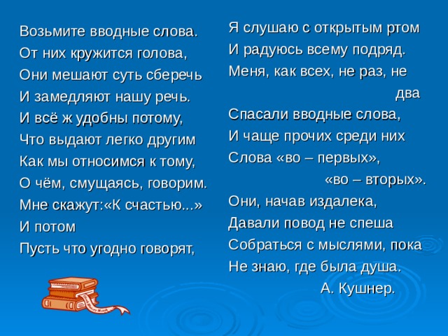 Я слушаю с открытым ртом И радуюсь всему подряд. Меня, как всех, не раз, не  два Спасали вводные слова, И чаще прочих среди них Слова «во – первых»,  «во – вторых». Они, начав издалека, Давали повод не спеша Собраться с мыслями, пока Не знаю, где была душа.  А. Кушнер. Возьмите вводные слова. От них кружится голова, Они мешают суть сберечь И замедляют нашу речь. И всё ж удобны потому, Что выдают легко другим Как мы относимся к тому, О чём, смущаясь, говорим. Мне скажут:«К счастью...» И потом Пусть что угодно говорят, 