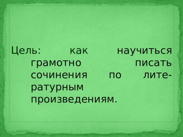 Цель: как научиться грамотно писать сочинения по лите-ратурным произведениям. 
