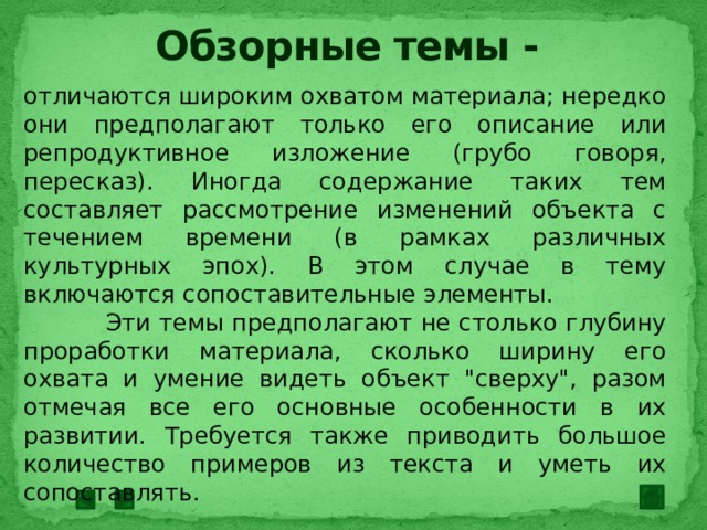 Обзорные темы - отличаются широким охватом материала; нередко они предполагают только его описание или репродуктивное изложение (грубо говоря, пересказ). Иногда содержание таких тем составляет рассмотрение изменений объекта с течением времени (в рамках различных культурных эпох). В этом случае в тему включаются сопоставительные элементы.  Эти темы предполагают не столько глубину проработки материала, сколько ширину его охвата и умение видеть объект 