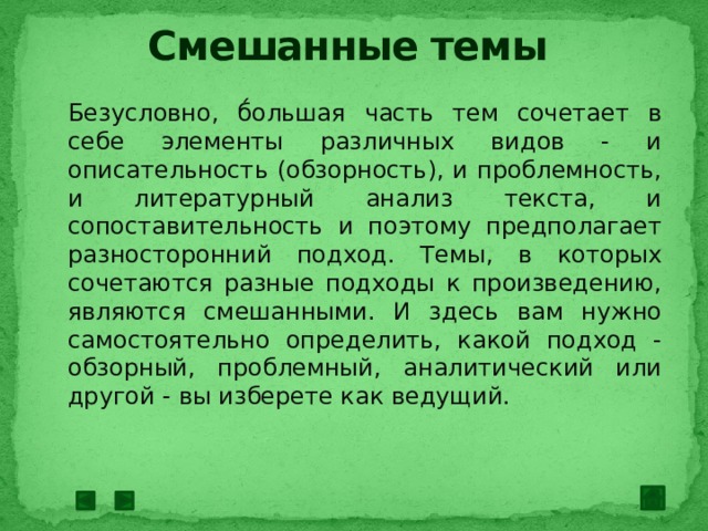 Смешанные темы Безусловно, б́ольшая часть тем сочетает в себе элементы различных видов - и описательность (обзорность), и проблемность, и литературный анализ текста, и сопоставительность и поэтому предполагает разносторонний подход. Темы, в которых сочетаются разные подходы к произведению, являются смешанными. И здесь вам нужно самостоятельно определить, какой подход - обзорный, проблемный, аналитический или другой - вы изберете как ведущий. 