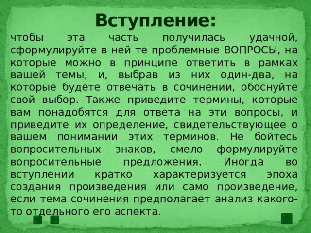 Вступление: чтобы эта часть получилась удачной, сформулируйте в ней те проблемные ВОПРОСЫ, на которые можно в принципе ответить в рамках вашей темы, и, выбрав из них один-два, на которые будете отвечать в сочинении, обоснуйте свой выбор. Также приведите термины, которые вам понадобятся для ответа на эти вопросы, и приведите их определение, свидетельствующее о вашем понимании этих терминов. Не бойтесь вопросительных знаков, смело формулируйте вопросительные предложения. Иногда во вступлении кратко характеризуется эпоха создания произведения или само произведение, если тема сочинения предполагает анализ какого-то отдельного его аспекта. 