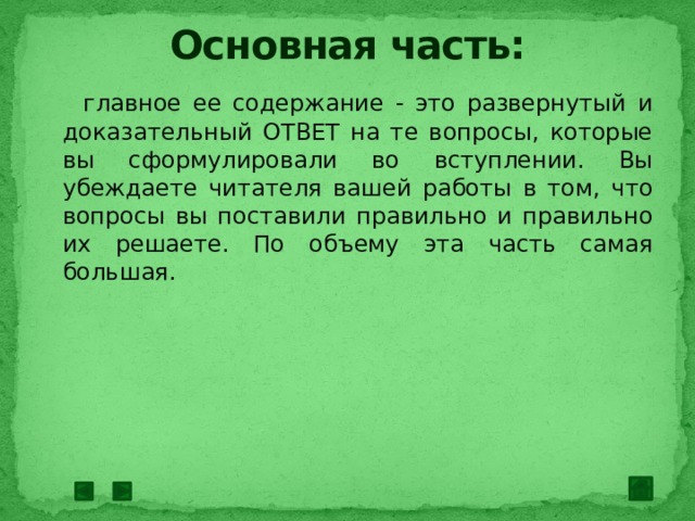 Основная часть:  главное ее содержание - это развернутый и доказательный ОТВЕТ на те вопросы, которые вы сформулировали во вступлении. Вы убеждаете читателя вашей работы в том, что вопросы вы поставили правильно и правильно их решаете. По объему эта часть самая большая. 