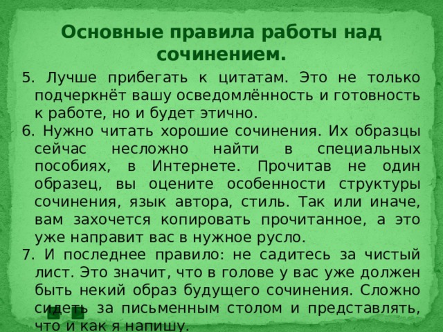 Основные правила работы над сочинением. 5. Лучше прибегать к цитатам. Это не только подчеркнёт вашу осведомлённость и готовность к работе, но и будет этично. 6. Нужно читать хорошие сочинения. Их образцы сейчас несложно найти в специальных пособиях, в Интернете. Прочитав не один образец, вы оцените особенности структуры сочинения, язык автора, стиль. Так или иначе, вам захочется копировать прочитанное, а это уже направит вас в нужное русло. 7. И последнее правило: не садитесь за чистый лист. Это значит, что в голове у вас уже должен быть некий образ будущего сочинения. Сложно сидеть за письменным столом и представлять, что и как я напишу. 