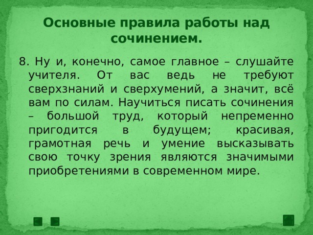 Основные правила работы над сочинением. 8. Ну и, конечно, самое главное – слушайте учителя. От вас ведь не требуют сверхзнаний и сверхумений, а значит, всё вам по силам. Научиться писать сочинения – большой труд, который непременно пригодится в будущем; красивая, грамотная речь и умение высказывать свою точку зрения являются значимыми приобретениями в современном мире. 