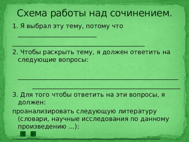 Схема работы над сочинением. 1. Я выбрал эту тему, потому что _________________________ __________________________________________ 2. Чтобы раскрыть тему, я должен ответить на следующие вопросы:  ___________________________________________________  _______________________________________________ 3. Для того чтобы ответить на эти вопросы, я должен: проанализировать следующую литературу (словари, научные исследования по данному произведению ...): _______________________________________________ получить информацию из других источников (телевидение, радио, кинофильмы, и т. д.): __________________________________________________________ __________________________________________________________ выбрать цитаты по теме сочинения. 