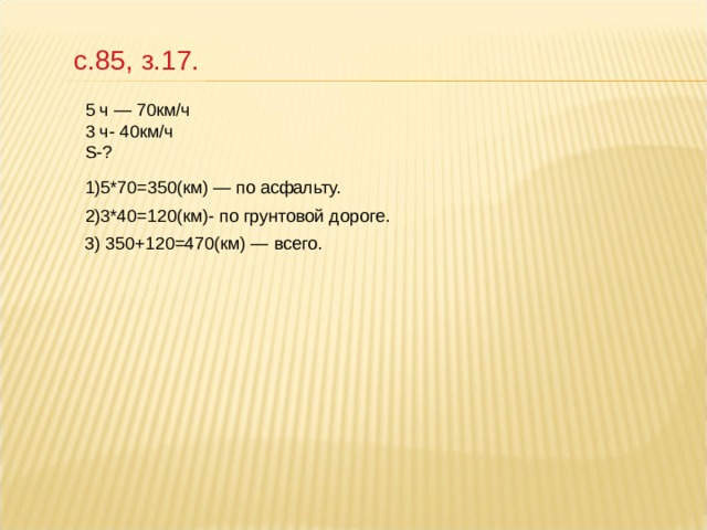 с.85, з.17. 5 ч — 70км/ч 3 ч- 40км/ч S-? 1)5*70=350(км) — по асфальту. 2)3*40=120(км)- по грунтовой дороге. 3) 350+120=470(км) — всего. 