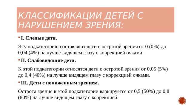 классификации детей с нарушением зрения: I. Слепые дети. Эту подкатегорию составляют дети с остротой зрения от 0 (0%) до 0,04 (4%) на лучше видящем глазу с коррекцией очками. II. Слабовидящие дети. К этой подкатегории относятся дети с остротой зрения от 0,05 (5%) до 0,4 (40%) на лучше видящем глазу с коррекцией очками. III. Дети с пониженным зрением. Острота зрения в этой подкатегории варьируется от 0,5 (50%) до 0,8 (80%) на лучше видящем глазу с коррекцией. 