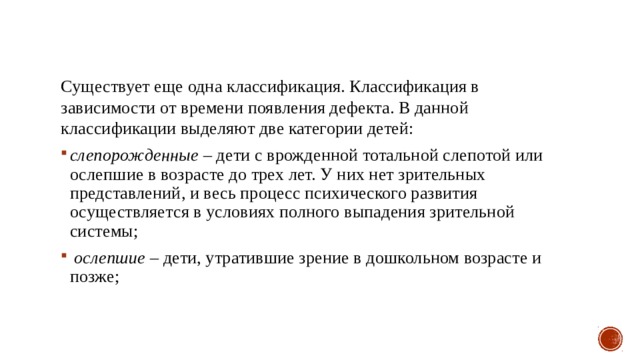 Существует еще одна классификация. Классификация в зависимости от времени появления дефекта. В данной классификации выделяют две категории детей: слепорожденные – дети с врожденной тотальной слепотой или ослепшие в возрасте до трех лет. У них нет зрительных представлений, и весь процесс психического развития осуществляется в условиях полного выпадения зрительной системы;  ослепшие – дети, утратившие зрение в дошкольном возрасте и позже; 