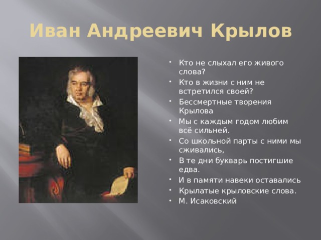 Иван Андреевич Крылов Кто не слыхал его живого слова? Кто в жизни с ним не встретился своей? Бессмертные творения Крылова Мы с каждым годом любим всё сильней. Со школьной парты с ними мы сживались, В те дни букварь постигшие едва. И в памяти навеки оставались Крылатые крыловские слова. М. Исаковский 