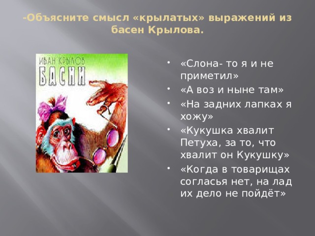 -Объясните смысл «крылатых» выражений из басен Крылова.   «Слона- то я и не приметил» «А воз и ныне там» «На задних лапках я хожу» «Кукушка хвалит Петуха, за то, что хвалит он Кукушку» «Когда в товарищах согласья нет, на лад их дело не пойдёт» 
