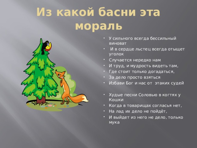 Из какой басни эта мораль У сильного всегда бессильный виноват  И в сердце льстец всегда отыщет уголок Случается нередко нам И труд, и мудрость видеть там, Где стоит только догадаться, За дело просто взяться Избави Бог и нас от этаких судей Худые песни Соловью в когтях у Кошки Когда в товарищах согласья нет, На лад их дело не пойдёт, И выйдет из него не дело, только мука 