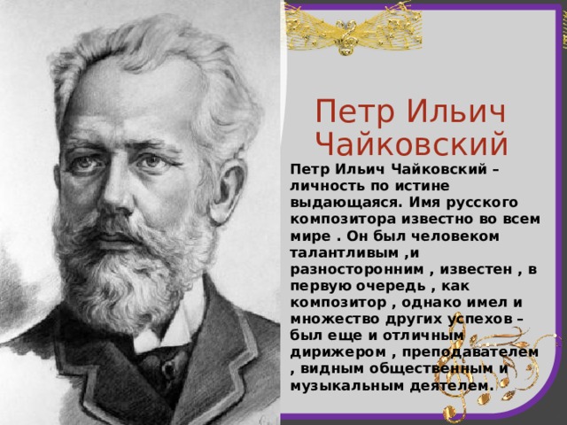 Петр Ильич Чайковский Петр Ильич Чайковский – личность по истине выдающаяся. Имя русского композитора известно во всем мире . Он был человеком талантливым ,и разносторонним , известен , в первую очередь , как композитор , однако имел и множество других успехов – был еще и отличным дирижером , преподавателем , видным общественным и музыкальным деятелем. 