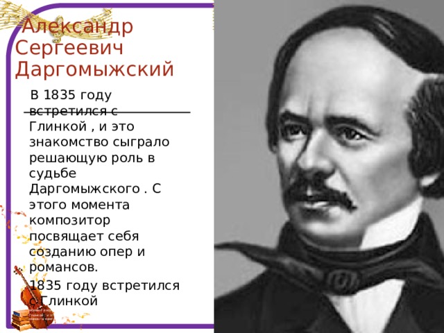  Александр Сергеевич  Даргомыжский  В 1835 году встретился с Глинкой , и это знакомство сыграло решающую роль в судьбе Даргомыжского . С этого момента композитор посвящает себя созданию опер и романсов. 1835 году встретился с Глинкой , иэт судьбе Даргомыжского . С этого момента композитор посвящает себя созданию опер и романсов. Глинкой , и это знакомство сыграло решающую роль в судьбе Даргомыжского . С этого момента композитор посвящает себя созданию опер и романсов. 