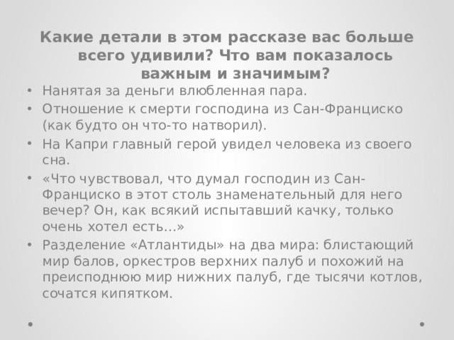 Какие детали в этом рассказе вас больше всего удивили? Что вам показалось важным и значимым? Нанятая за деньги влюбленная пара. Отношение к смерти господина из Сан-Франциско (как будто он что-то натворил). На Капри главный герой увидел человека из своего сна. «Что чувствовал, что думал господин из Сан-Франциско в этот столь знаменательный для него вечер? Он, как всякий испытавший качку, только очень хотел есть…» Разделение «Атлантиды» на два мира: блистающий мир балов, оркестров верхних палуб и похожий на преисподнюю мир нижних палуб, где тысячи котлов, сочатся кипятком. 