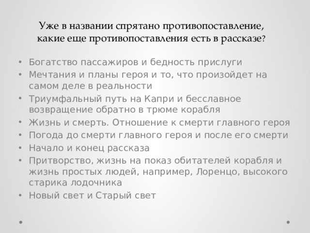 Уже в названии спрятано противопоставление, какие еще противопоставления есть в рассказе ? Богатство пассажиров и бедность прислуги Мечтания и планы героя и то, что произойдет на самом деле в реальности Триумфальный путь на Капри и бесславное возвращение обратно в трюме корабля Жизнь и смерть. Отношение к смерти главного героя Погода до смерти главного героя и после его смерти Начало и конец рассказа Притворство, жизнь на показ обитателей корабля и жизнь простых людей, например, Лоренцо, высокого старика лодочника Новый свет и Старый свет 