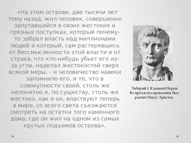 «На этом острове, две тысячи лет тому назад, жил человек, совершенно запутавшийся в своих жестоких и грязных поступках, который почему-то забрал власть над миллионами людей и который, сам растерявшись от бессмысленности этой власти и от страха, что кто-нибудь убьет его из-за угла, наделал жестокостей сверх всякой меры, - и человечество навеки запомнило его, и те, что в совокупности своей, столь же непонятно и, по существу, столь же жестоко, как и он, властвуют теперь в мире, со всего света съезжаются смотреть на остатки того каменного дома, где он жил на одном из самых крутых подъемов острова». Тиберий I, Клавдий Нерон Во время его правления был распят Иисус Христос. 