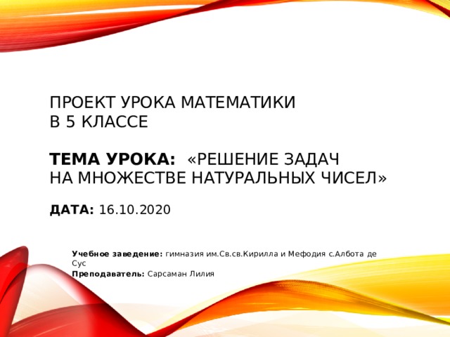Проект урока математики  в 5 классе     Тема урока: «Решение задач  на множестве натуральных чисел»     Дата: 16.10.2020            Учебное заведение: гимназия им.Св.св.Кирилла и Мефодия с.Албота де Сус Преподаватель: Сарсаман Лилия        