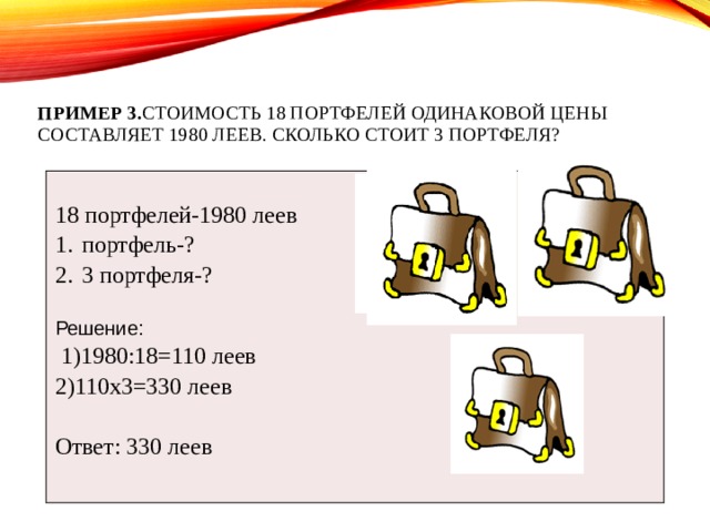 Пример 3. Стоимость 18 портфелей одинаковой цены составляет 1980 леев. Сколько стоит 3 портфеля?     18 портфелей-1980 леев портфель-? 3 портфеля-?   Решение:  1)1980:18=110 леев 2)110х3=330 леев Ответ: 330 леев 