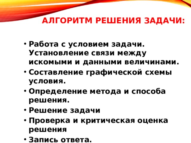 Алгоритм решения задачи:   Работа с условием задачи. Установление связи между искомыми и данными величинами. Составление графической схемы условия. Определение метода и способа решения. Решение задачи Проверка и критическая оценка решения Запись ответа. Работа с условием задачи. Установление связи между искомыми и данными величинами. Составление графической схемы условия. Определение метода и способа решения. Решение задачи Проверка и критическая оценка решения Запись ответа. 