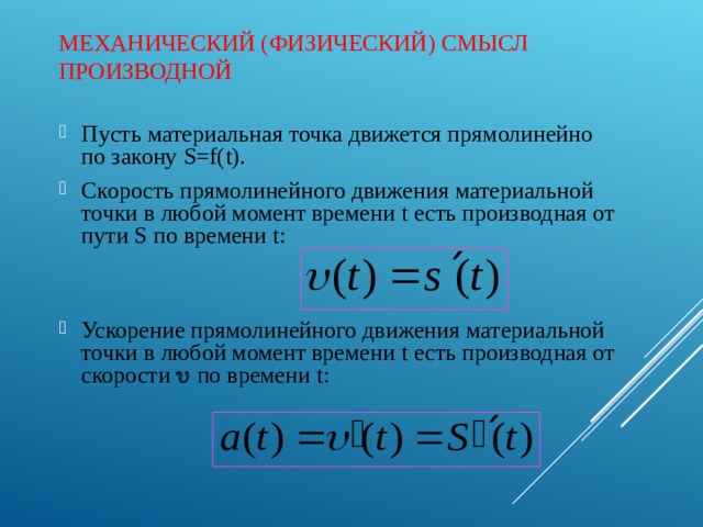 МЕХАНИЧЕСКИЙ (ФИЗИЧЕСКИЙ) СМЫСЛ ПРОИЗВОДНОЙ Пусть материальная точка движется прямолинейно по закону S = f ( t ). Скорость прямолинейного движения материальной точки в любой момент времени t есть производная от пути S по времени t :   Ускорение прямолинейного движения материальной точки в любой момент времени t есть производная от скорости  по времени t : 