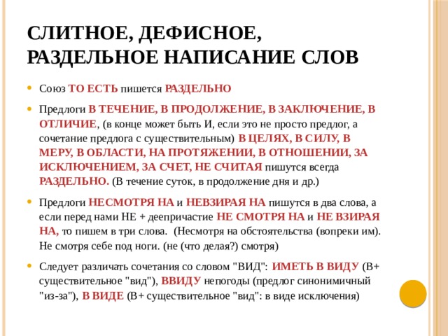 Слитное, дефисное, раздельное написание слов Союз   ТО ЕСТЬ пишется  РАЗДЕЛЬНО  Предлоги В ТЕЧЕНИЕ, В ПРОДОЛЖЕНИЕ, В ЗАКЛЮЧЕНИЕ, В ОТЛИЧИЕ , (в конце может быть И, если это не просто предлог, а сочетание предлога с существительным) В ЦЕЛЯХ, В СИЛУ, В МЕРУ, В ОБЛАСТИ, НА ПРОТЯЖЕНИИ, В ОТНОШЕНИИ, ЗА ИСКЛЮЧЕНИЕМ, ЗА СЧЕТ, НЕ СЧИТАЯ   пишутся всегда РАЗДЕЛЬНО. (В течение суток, в продолжение дня и др.) Предлоги НЕСМОТРЯ НА  и НЕВЗИРАЯ НА пишутся в два слова, а если перед нами НЕ + деепричастие  НЕ СМОТРЯ НА  и   НЕ ВЗИРАЯ  НА, то пишем в три слова.  (Несмотря на обстоятельства (вопреки им). Не смотря себе под ноги. (не (что делая?) смотря) Следует различать сочетания со словом 