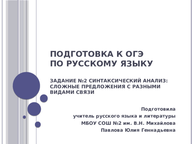Подготовка к ОГЭ  по русскому языку   Задание №2 Синтаксический анализ: сложные предложения с разными видами связи   Подготовила учитель русского языка и литературы МБОУ СОШ №2 им. В.Н. Михайлова Павлова Юлия Геннадьевна 