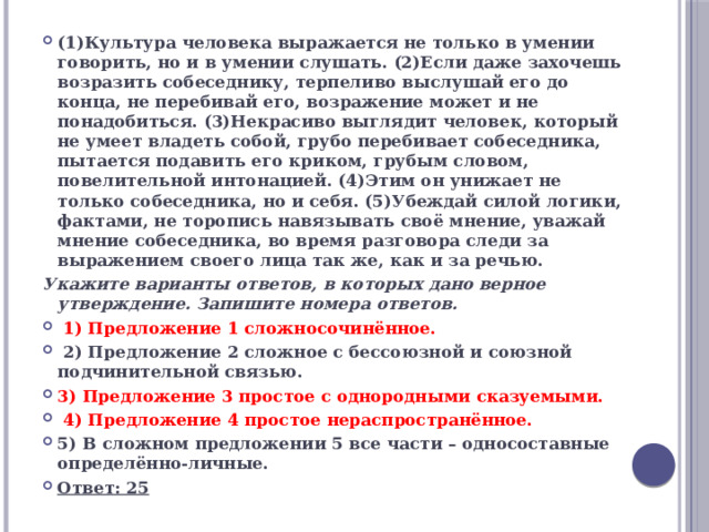 (1)Культура человека выражается не только в умении говорить, но и в умении слушать. (2)Если даже захочешь возразить собеседнику, терпеливо выслушай его до конца, не перебивай его, возражение может и не понадобиться. (3)Некрасиво выглядит человек, который не умеет владеть собой, грубо перебивает собеседника, пытается подавить его криком, грубым словом, повелительной интонацией. (4)Этим он унижает не только собеседника, но и себя. (5)Убеждай силой логики, фактами, не торопись навязывать своё мнение, уважай мнение собеседника, во время разговора следи за выражением своего лица так же, как и за речью. Укажите варианты ответов, в которых дано верное утверждение. Запишите номера ответов.  1) Предложение 1 сложносочинённое.  2) Предложение 2 сложное с бессоюзной и союзной подчинительной связью. 3) Предложение 3 простое с однородными сказуемыми.  4) Предложение 4 простое нераспространённое. 5) В сложном предложении 5 все части – односоставные определённо-личные. Ответ: 25 