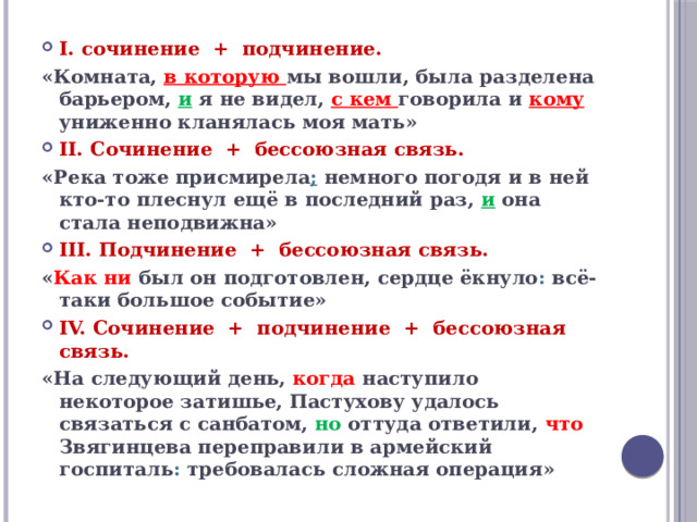 I. сочинение + подчинение. «Комната, в которую мы вошли, была разделена барьером, и я не видел, с кем говорила и кому униженно кланялась моя мать» II. Сочинение + бессоюзная связь. «Река тоже присмирела ;  немного погодя и в ней кто-то плеснул ещё в последний раз, и она стала неподвижна» III. Подчинение + бессоюзная связь. « Как ни был он подготовлен, сердце ёкнуло : всё-таки большое событие» IV. Сочинение + подчинение + бессоюзная связь. «На следующий день, когда наступило некоторое затишье, Пастухову удалось связаться с санбатом, но оттуда ответили, что Звягинцева переправили в армейский госпиталь : требовалась сложная операция»  