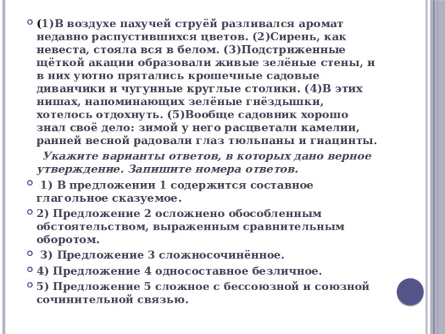 ( 1)В воздухе пахучей струёй разливался аромат недавно распустившихся цветов. (2)Сирень, как невеста, стояла вся в белом. (3)Подстриженные щёткой акации образовали живые зелёные стены, и в них уютно прятались крошечные садовые диванчики и чугунные круглые столики. (4)В этих нишах, напоминающих зелёные гнёздышки, хотелось отдохнуть. (5)Вообще садовник хорошо знал своё дело: зимой у него расцветали камелии, ранней весной радовали глаз тюльпаны и гиацинты.  Укажите варианты ответов, в которых дано верное утверждение. Запишите номера ответов.  1) В предложении 1 содержится составное глагольное сказуемое. 2) Предложение 2 осложнено обособленным обстоятельством, выраженным сравнительным оборотом.  3) Предложение 3 сложносочинённое. 4) Предложение 4 односоставное безличное. 5) Предложение 5 сложное с бессоюзной и союзной сочинительной связью. 