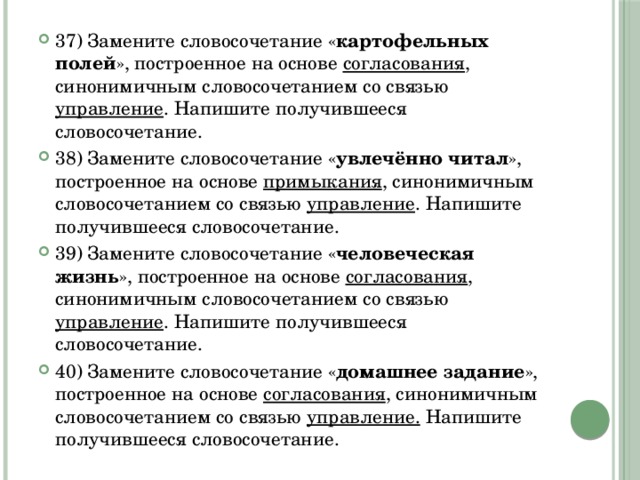 37) Замените словосочетание « картофельных полей », построенное на основе согласования , синонимичным словосочетанием со связью управление . Напишите получившееся словосочетание.  38) Замените словосочетание « увлечённо читал », построенное на основе примыкания , синонимичным словосочетанием со связью управление . Напишите получившееся словосочетание.  39) Замените словосочетание « человеческая жизнь », построенное на основе согласования , синонимичным словосочетанием со связью управление . Напишите получившееся словосочетание.  40) Замените словосочетание « домашнее задание », построенное на основе согласования , синонимичным словосочетанием со связью управление. Напишите получившееся словосочетание.  