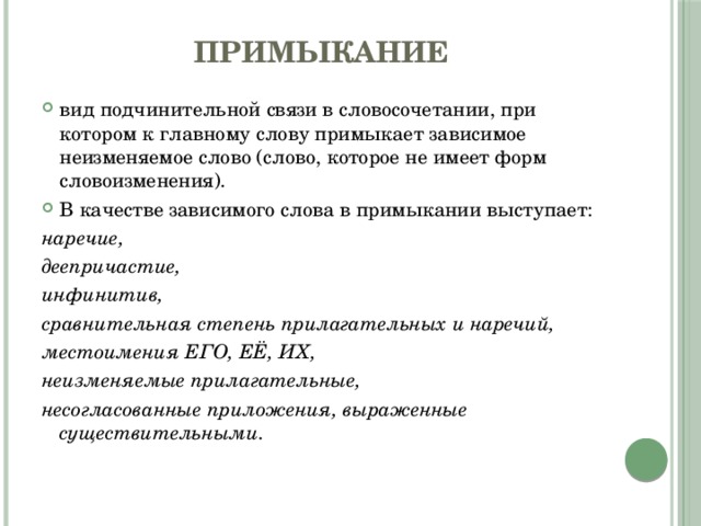 Примыкание вид подчинительной связи в словосочетании, при котором к главному слову примыкает зависимое неизменяемое слово (слово, которое не имеет форм словоизменения). В качестве зависимого слова в примыкании выступает:  наречие, деепричастие, инфинитив, сравнительная степень прилагательных и наречий, местоимения ЕГО, ЕЁ, ИХ, неизменяемые прилагательные, несогласованные приложения, выраженные существительными.  