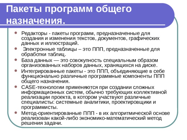 Пакеты программ общего назначения. Редакторы - пакеты программ, предназначенные для создания и изменения текстов, документов, графических данных и иллюстраций.  Электронные таблицы – это  ППП, предназначенные для обработки таблиц. База данных — это совокупность специальным образом организованных наборов данных, хранящихся на диске. Интегрированные пакеты - это ППП, объединяющие в себе функционально различные программные компоненты ППП общего назначения. CASE-технологии применяются при создании сложных информационных систем, обычно требующих коллективной реализации проекта, в котором участвуют различные специалисты: системные аналитики, проектировщики и программисты. Метод-ориентированные ППП - в их алгоритмической основе реализован какой-либо экономико-математический метод решения задачи. 