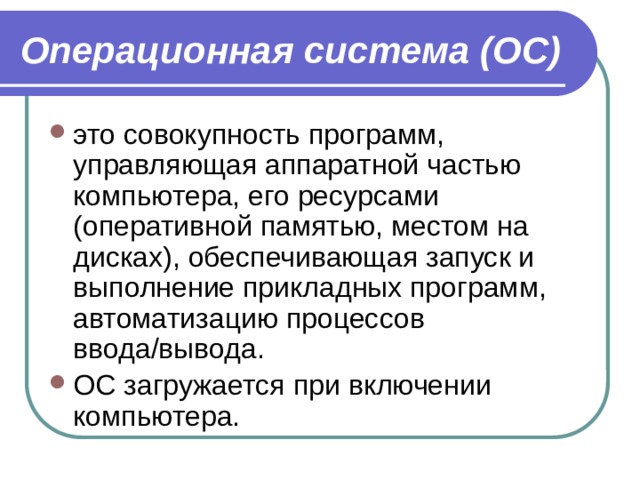 Операционная система (ОС) это совокупность программ, управляющая аппаратной частью компьютера, его ресурсами (оперативной памятью, местом на дисках), обеспечивающая запуск и выполнение прикладных программ, автоматизацию процессов ввода/вывода. ОС загружается при включении компьютера. 