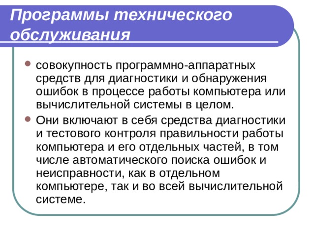 Программы технического обслуживания совокупность программно-аппаратных средств для диагностики и обнаружения ошибок в процессе работы компьютера или вычислительной системы в целом. Они включают в себя средства диагностики и тестового контроля правильности работы компьютера и его отдельных частей, в том числе автоматического поиска ошибок и неисправности, как в отдельном компьютере, так и во всей вычислительной системе. 